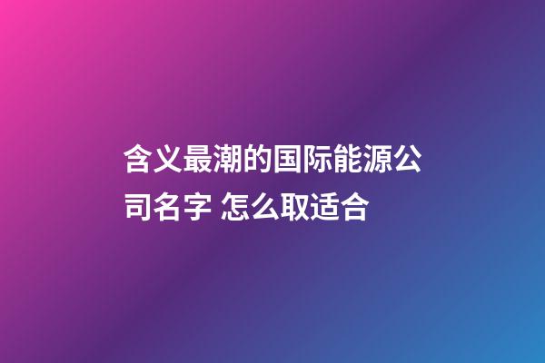 含义最潮的国际能源公司名字 怎么取适合-第1张-公司起名-玄机派